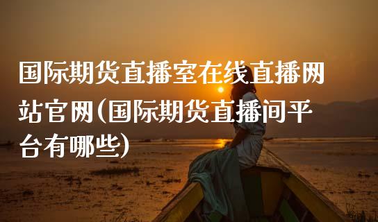 国际期货直播室在线直播网站官网(国际期货直播间平台有哪些)_https://www.fshengfa.com_期货直播室_第1张