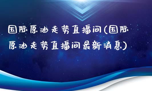 国际原油走势直播间(国际原油走势直播间最新消息)_https://www.fshengfa.com_外盘期货直播室_第1张