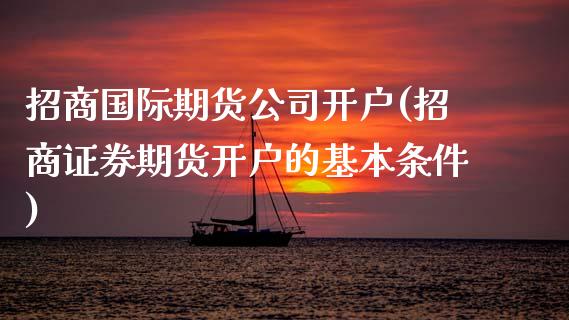 招商国际期货公司开户(招商证券期货开户的基本条件)_https://www.fshengfa.com_黄金期货直播室_第1张