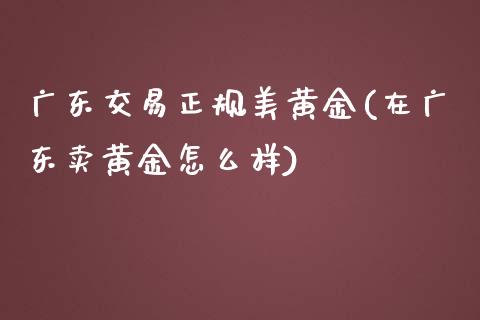 广东交易正规美黄金(在广东卖黄金怎么样)_https://www.fshengfa.com_非农直播间_第1张