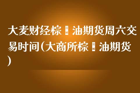 大麦财经棕榈油期货周六交易时间(大商所棕榈油期货)_https://www.fshengfa.com_外盘期货直播室_第1张