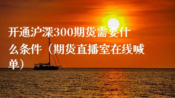 开通沪深300期货需要什么条件（期货直播室在线喊单）_https://www.fshengfa.com_黄金期货直播室_第1张