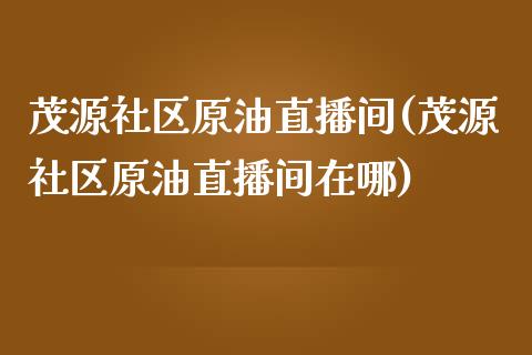 茂源社区原油直播间(茂源社区原油直播间在哪)_https://www.fshengfa.com_原油期货直播室_第1张