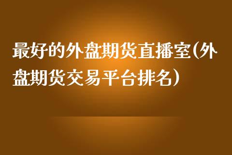 最好的外盘期货直播室(外盘期货交易平台排名)_https://www.fshengfa.com_原油期货直播室_第1张