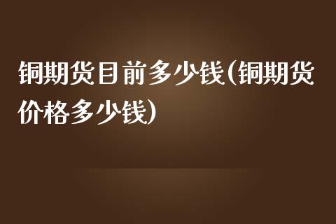 铜期货目前多少钱(铜期货价格多少钱)_https://www.fshengfa.com_原油期货直播室_第1张