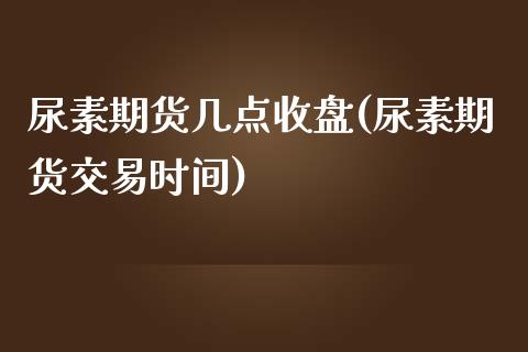 尿素期货几点收盘(尿素期货交易时间)_https://www.fshengfa.com_期货直播室_第1张