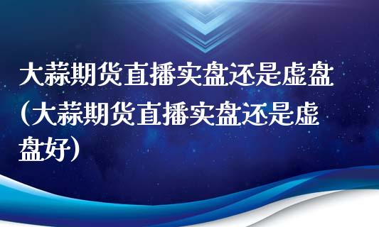 大蒜期货直播实盘还是虚盘(大蒜期货直播实盘还是虚盘好)_https://www.fshengfa.com_黄金期货直播室_第1张