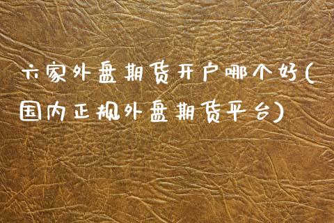 六家外盘期货开户哪个好(国内正规外盘期货平台)_https://www.fshengfa.com_期货直播室_第1张