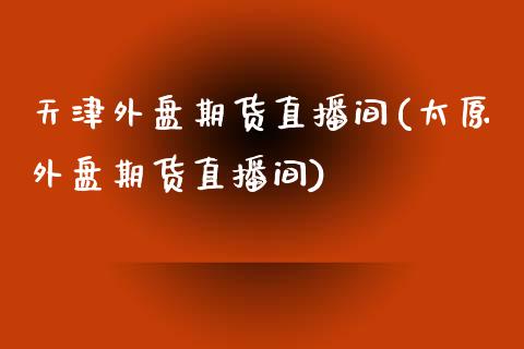 天津外盘期货直播间(太原外盘期货直播间)_https://www.fshengfa.com_原油期货直播室_第1张