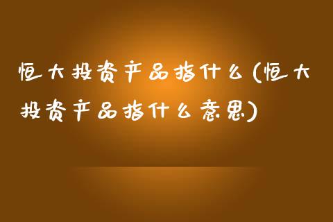 恒大投资产品指什么(恒大投资产品指什么意思)_https://www.fshengfa.com_非农直播间_第1张