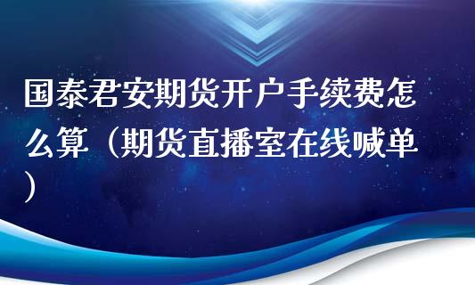 国泰君安期货开户手续费怎么算（期货直播室在线喊单）_https://www.fshengfa.com_黄金期货直播室_第1张