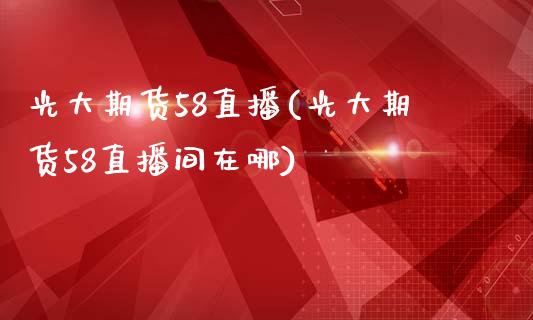 光大期货58直播(光大期货58直播间在哪)_https://www.fshengfa.com_期货直播室_第1张