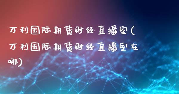 万利国际期货财经直播室(万利国际期货财经直播室在哪)_https://www.fshengfa.com_期货直播室_第1张