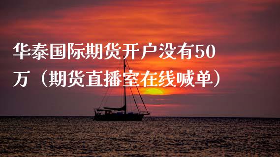 华泰国际期货开户没有50万（期货直播室在线喊单）_https://www.fshengfa.com_黄金期货直播室_第1张