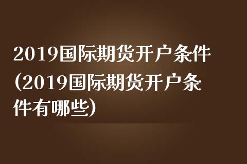 2019国际期货开户条件(2019国际期货开户条件有哪些)_https://www.fshengfa.com_黄金期货直播室_第1张