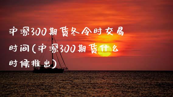 沪深300期货冬令时交易时间(沪深300期货什么时候推出)_https://www.fshengfa.com_非农直播间_第1张