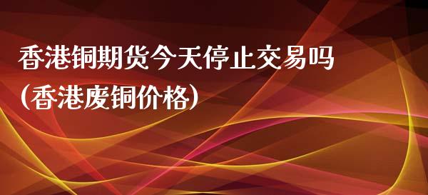 香港铜期货今天停止交易吗(香港废铜价格)_https://www.fshengfa.com_外盘期货直播室_第1张