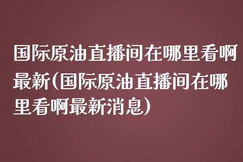 国际原油直播间在哪里看啊最新(国际原油直播间在哪里看啊最新消息)_https://www.fshengfa.com_原油期货直播室_第1张