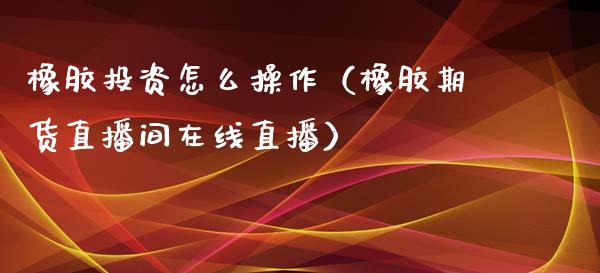 橡胶投资怎么操作（橡胶期货直播间在线直播）_https://www.fshengfa.com_原油期货直播室_第1张