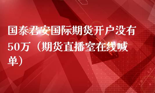 国泰君安国际期货开户没有50万（期货直播室在线喊单）_https://www.fshengfa.com_黄金期货直播室_第1张