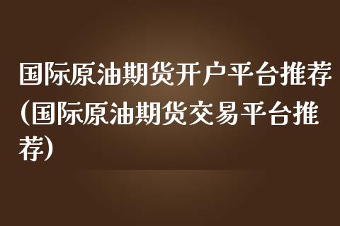 国际原油期货开户平台推荐(国际原油期货交易平台推荐)_https://www.fshengfa.com_黄金期货直播室_第1张