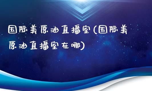 国际美原油直播室(国际美原油直播室在哪)_https://www.fshengfa.com_黄金期货直播室_第1张