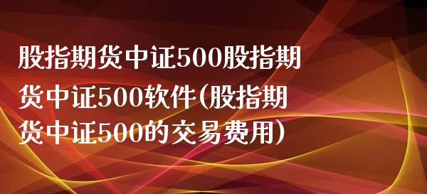 股指期货中证500股指期货中证500软件(股指期货中证500的交易费用)_https://www.fshengfa.com_黄金期货直播室_第1张