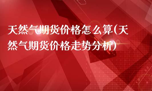 天然气期货价格怎么算(天然气期货价格走势分析)_https://www.fshengfa.com_期货直播室_第1张